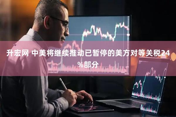 升宏网 中美将继续推动已暂停的美方对等关税24%部分