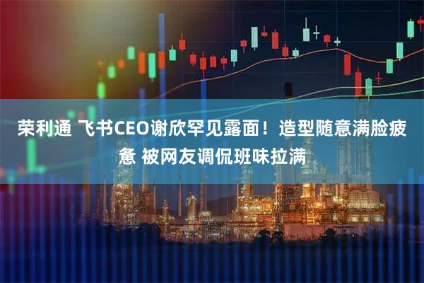 荣利通 飞书CEO谢欣罕见露面！造型随意满脸疲惫 被网友调侃班味拉满