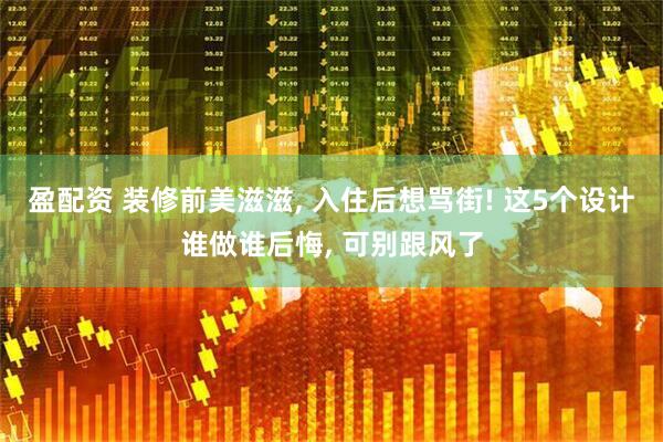 盈配资 装修前美滋滋, 入住后想骂街! 这5个设计谁做谁后悔, 可别跟风了