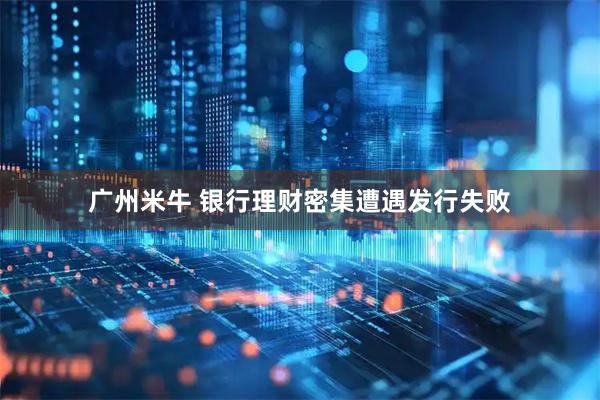 广州米牛 银行理财密集遭遇发行失败