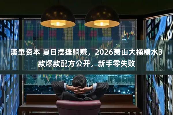 漢崋资本 夏日摆摊躺赚，2026萧山大桶糖水3款爆款配方公开，新手零失败