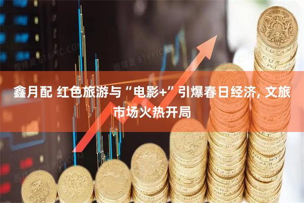 鑫月配 红色旅游与“电影+”引爆春日经济, 文旅市场火热开局