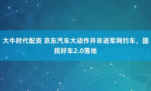 大牛时代配资 京东汽车大动作并非进军网约车，国民好车2.0落地