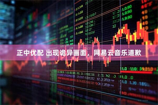 正中优配 出现诡异画面，网易云音乐道歉