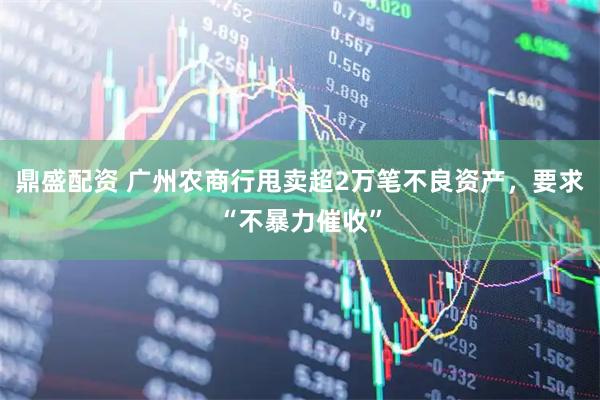 鼎盛配资 广州农商行甩卖超2万笔不良资产，要求“不暴力催收”
